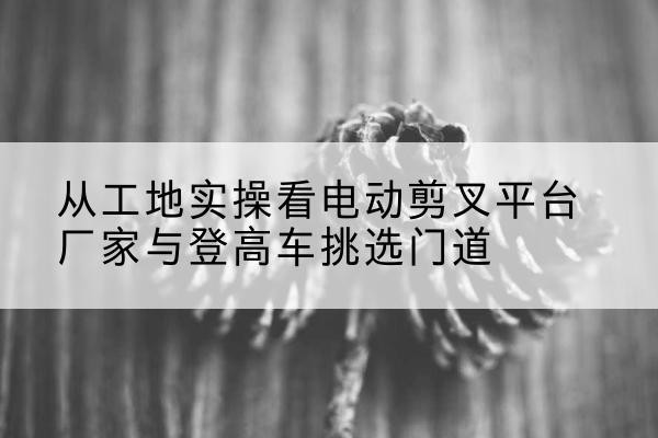 天等电动剪叉升降平台厂家-从工地实操看电动剪叉平台厂家与登高车挑选门道