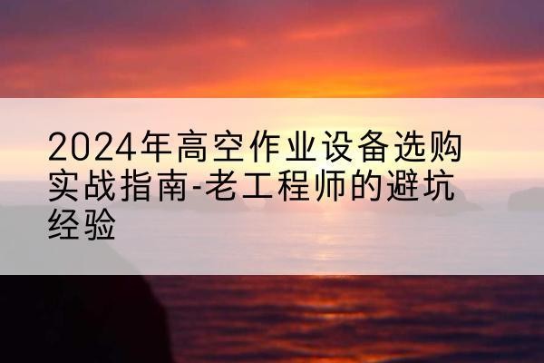 天等高空作业升降机厂家推荐-2024年高空作业设备选购实战指南-老工程师的避坑经验