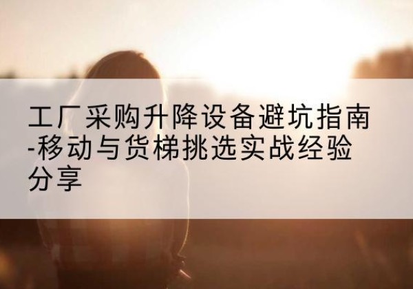 天等移动式升降机怎么选-工厂采购升降设备避坑指南-移动与货梯挑选实战经验分享