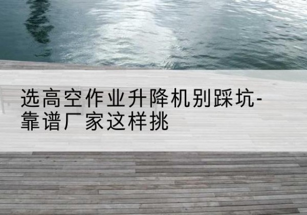 天等剪叉式升降机厂家-选高空作业升降机别踩坑-靠谱厂家这样挑