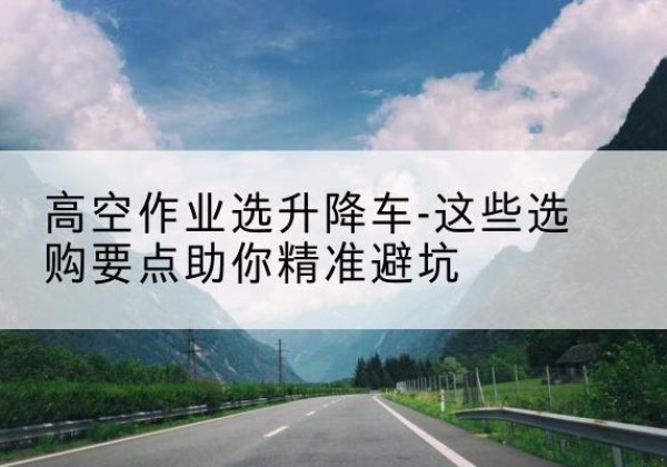 天等升降车厂家-高空作业选升降车-这些选购要点助你*避坑