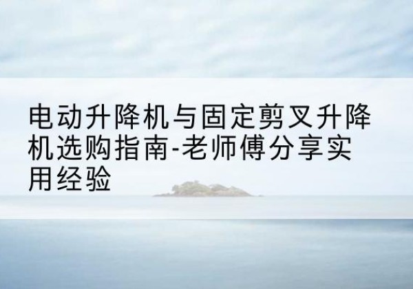 天等电动升降机怎么选-电动升降机与固定剪叉升降机选购指南-老师傅分享实用经验