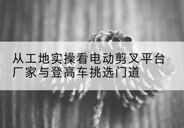 天等电动剪叉升降平台厂家-从工地实操看电动剪叉平台厂家与登高车挑选门道