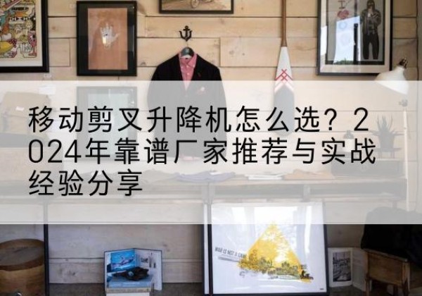 天等升降平台厂家推荐-移动剪叉升降机怎么选？2024年靠谱厂家推荐与实战经验分享