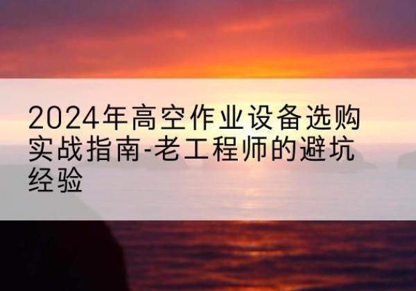 天等高空作业升降机厂家推荐-2024年高空作业设备选购实战指南-老工程师的避坑经验